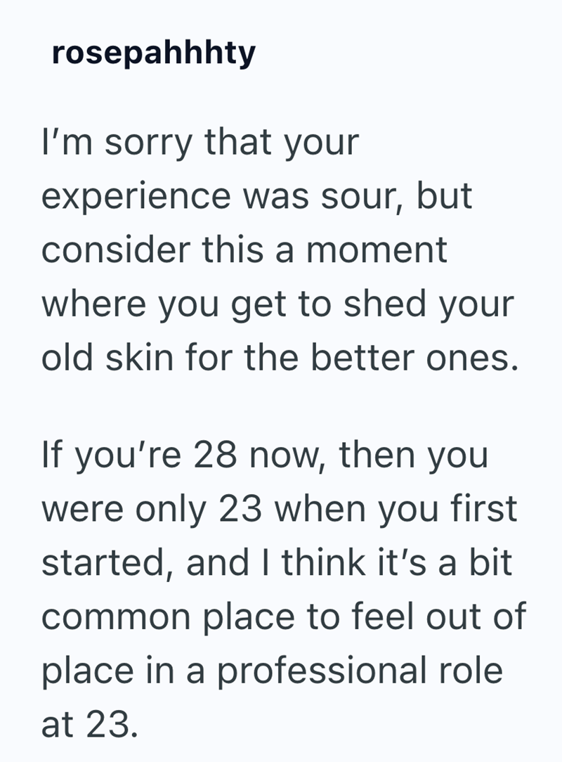 rosepahhhty I'm sorry that your experience was sour, but consider this a moment where you get to shed your old skin for the better ones. If you're 28 now, then you were only 23 when you first started, and I think it's a bit common place to feel out of place in a professional role at 23.