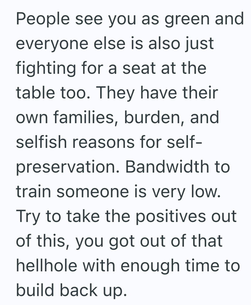 People see you as green and everyone else is also just fighting for a seat at the table too. They have their own families, burden, and selfish reasons for self- preservation. Bandwidth to train someone is very low. Try to take the positives out of this, you got out of that hellhole with enough time to build back up.