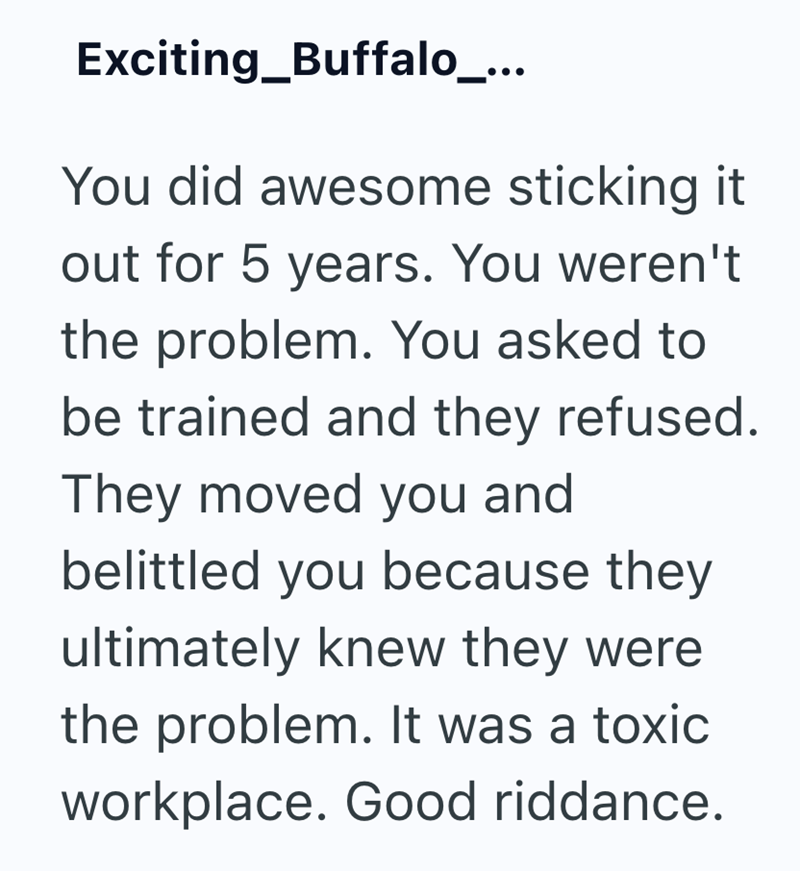Exciting_Buffalo_... You did awesome sticking it out for 5 years. You weren't the problem. You asked to be trained and they refused. They moved you and belittled you because they ultimately knew they were the problem. It was a toxic workplace. Good riddance.