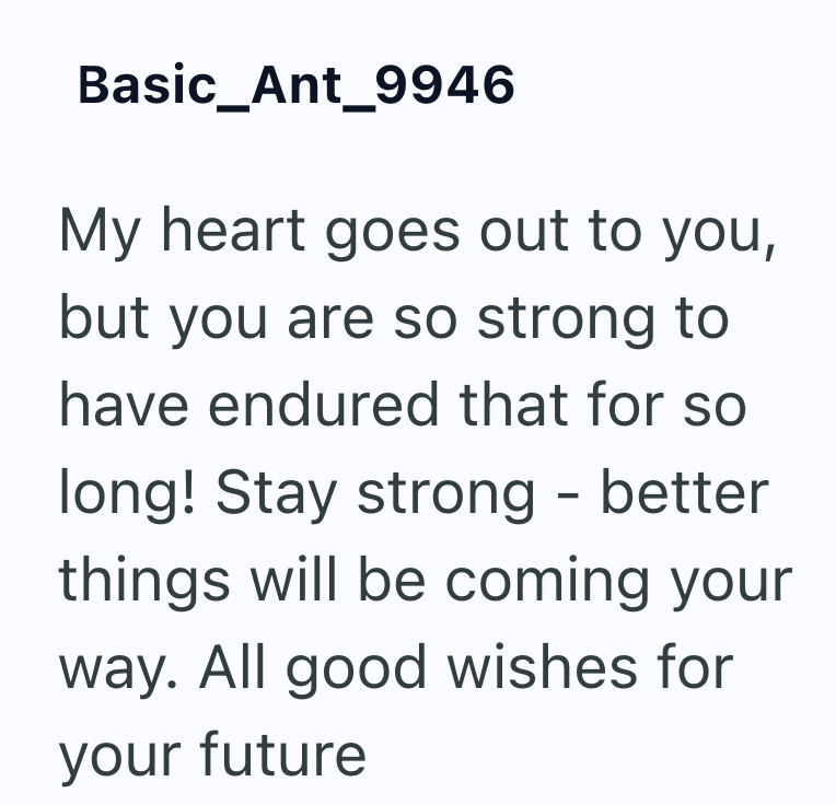 Basic_Ant_9946 My heart goes out to you, but you are so strong to have endured that for so long! Stay strong - better things will be coming your way. All good wishes for your future