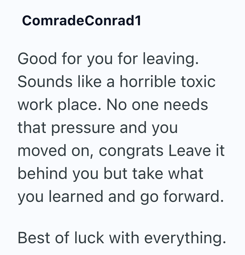 ComradeConrad1 Good for you for leaving. Sounds like a horrible toxic work place. No one needs that pressure and you moved on, congrats Leave it behind you but take what you learned and go forward. Best of luck with everything.