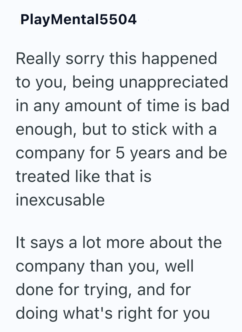 PlayMental5504 Really sorry this happened. to you, being unappreciated in any amount of time is bad enough, but to stick with a company for 5 years and be treated like that is inexcusable It says a lot more about the company than you, well done for trying, and for doing what's right for you