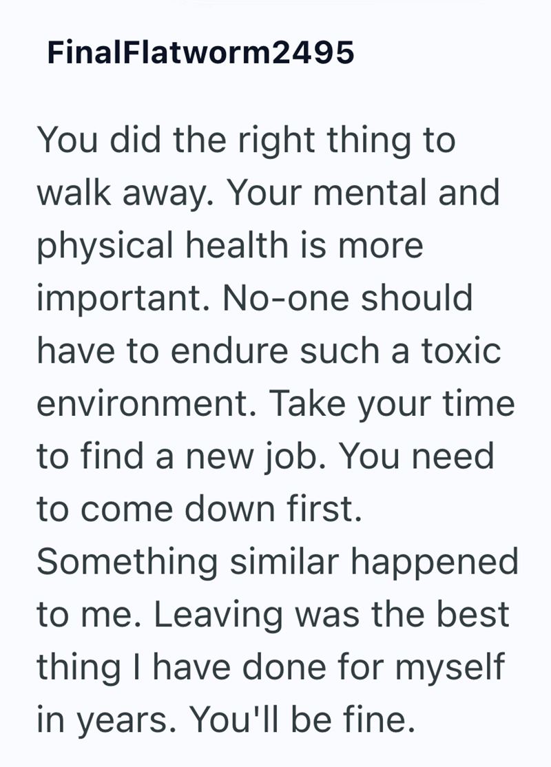 FinalFlatworm2495 You did the right thing to walk away. Your mental and physical health is more important. No-one should have to endure such a toxic environment. Take your time to find a new job. You need to come down first. Something similar happened to me. Leaving was the best thing I have done for myself in years. You'll be fine.