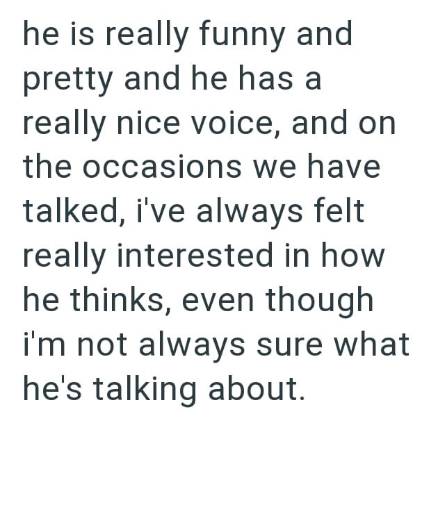 he is really funny and pretty and he has a really nice voice, and on the occasions we have talked, i've always felt really interested in how he thinks, even though i'm not always sure what he's talking about.