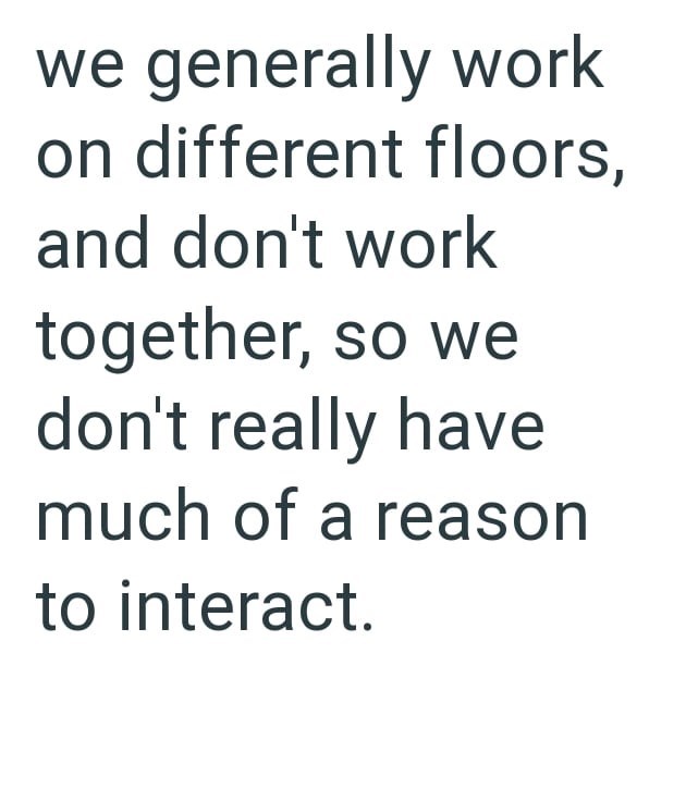 we generally work on different floors, and don't work together, so we don't really have much of a reason to interact.