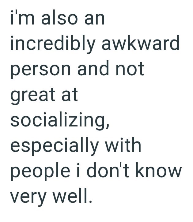 i'm also an incredibly awkward person and not great at socializing, especially with people i don't know very well.
