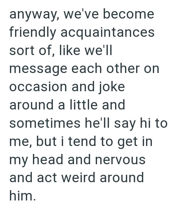 anyway, we've become friendly acquaintances sort of, like we'll message each other on occasion and joke around a little and sometimes he'll say hi to me, but i tend to get in my head and nervous and act weird around him.
