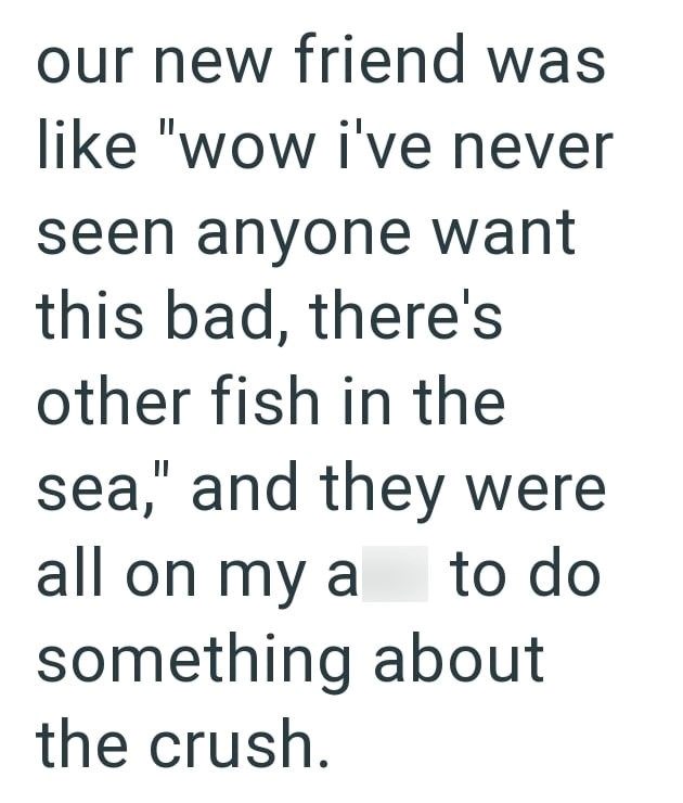 our new friend was like "wow i've never seen anyone want this bad, there's other fish in the sea," and they were all on my a to do something about the crush.