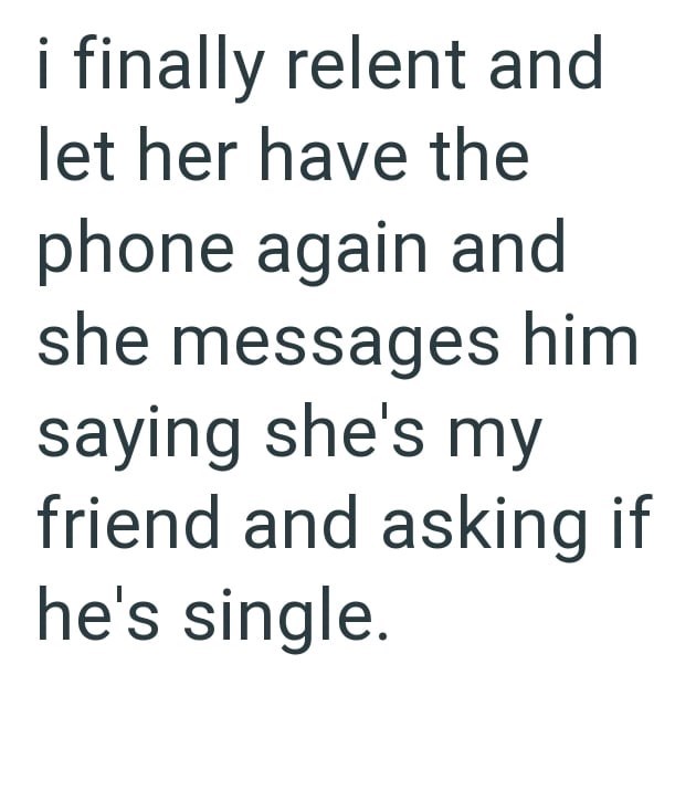 i finally relent and let her have the phone again and she messages him saying she's my friend and asking if he's single.