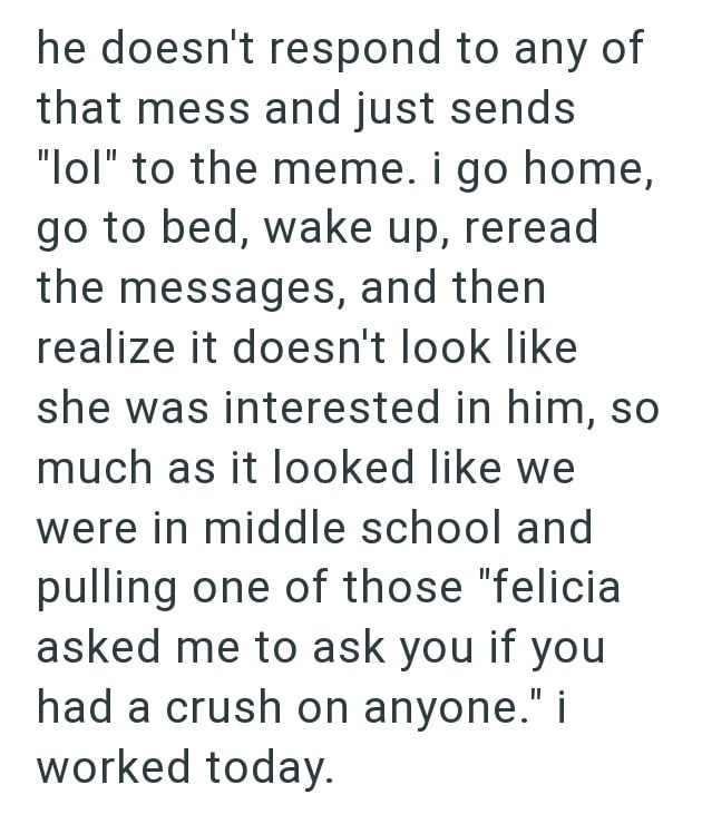 he doesn't respond to any of that mess and just sends "lol" to the meme. i go home, go to bed, wake up, reread the messages, and then realize it doesn't look like she was interested in him, so much as it looked like we were in middle school and pulling one of those "felicia asked me to ask you if you had a crush on anyone." i worked today.