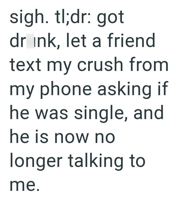 sigh. tl;dr: got drink, let a friend text my crush from my phone asking if he was single, and he is now no longer talking to me.