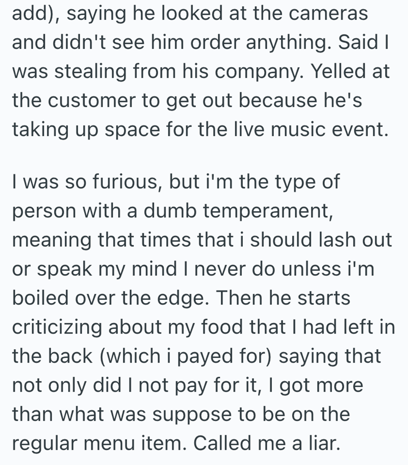 add), saying he looked at the cameras and didn't see him order anything. Said I was stealing from his company. Yelled at the customer to get out because he's taking up space for the live music event. I was so furious, but i'm the type of person with a dumb temperament, meaning that times that i should lash out or speak my mind I never do unless i'm boiled over the edge. Then he starts criticizing about my food that I had left in the back (which i payed for) saying that not only did I not pay for