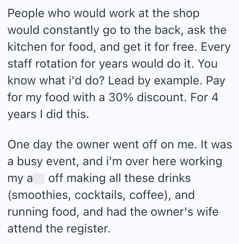 People who would work at the shop would constantly go to the back, ask the kitchen for food, and get it for free. Every staff rotation for years would do it. You know what i'd do? Lead by example. Pay for my food with a 30% discount. For 4 years I did this. One day the owner went off on me. It was a busy event, and i'm over here working my a off making all these drinks (smoothies, cocktails, coffee), and running food, and had the owner's wife attend the register.