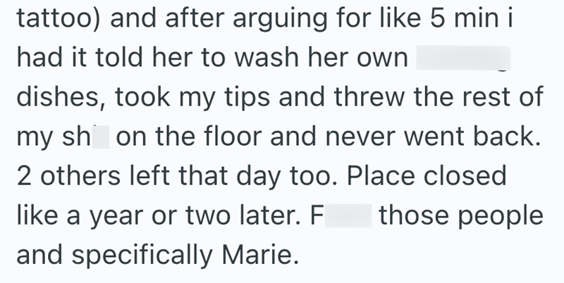 tattoo) and after arguing for like 5 min i had it told her to wash her own dishes, took my tips and threw the rest of my sh on the floor and never went back. 2 others left that day too. Place closed those people like a year or two later. F and specifically Marie.