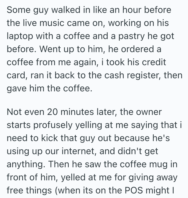 Some guy walked in like an hour before the live music came on, working on his laptop with a coffee and a pastry he got before. Went up to him, he ordered a coffee from me again, i took his credit card, ran it back to the cash register, then gave him the coffee. Not even 20 minutes later, the owner starts profusely yelling at me saying that i need to kick that guy out because he's using up our internet, and didn't get anything. Then he saw the coffee mug in front of him, yelled at me for giving a