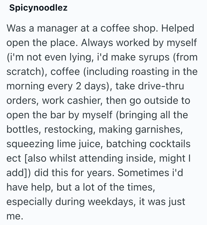 Spicynoodlez Was a manager at a coffee shop. Helped open the place. Always worked by myself (i'm not even lying, i'd make syrups (from scratch), coffee (including roasting in the morning every 2 days), take drive-thru orders, work cashier, then go outside to open the bar by myself (bringing all the bottles, restocking, making garnishes, squeezing lime juice, batching cocktails ect [also whilst attending inside, might I add]) did this for years. Sometimes i'd have help, but a lot of the times, es