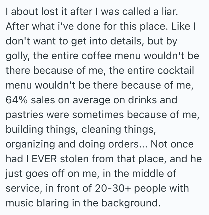 I about lost it after I was called a liar. After what i've done for this place. Like I don't want to get into details, but by golly, the entire coffee menu wouldn't be there because of me, the entire cocktail menu wouldn't be there because of me, 64% sales on average on drinks and pastries were sometimes because of me, building things, cleaning things, organizing and doing orders... Not once had I EVER stolen from that place, and he just goes off on me, in the middle of service, in front of 20-3