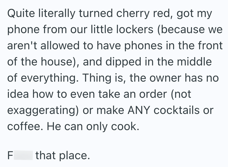 Quite literally turned cherry red, got my phone from our little lockers (because we aren't allowed to have phones in the front of the house), and dipped in the middle of everything. Thing is, the owner has no idea how to even take an order (not exaggerating) or make ANY cocktails or coffee. He can only cook. F LL that place.