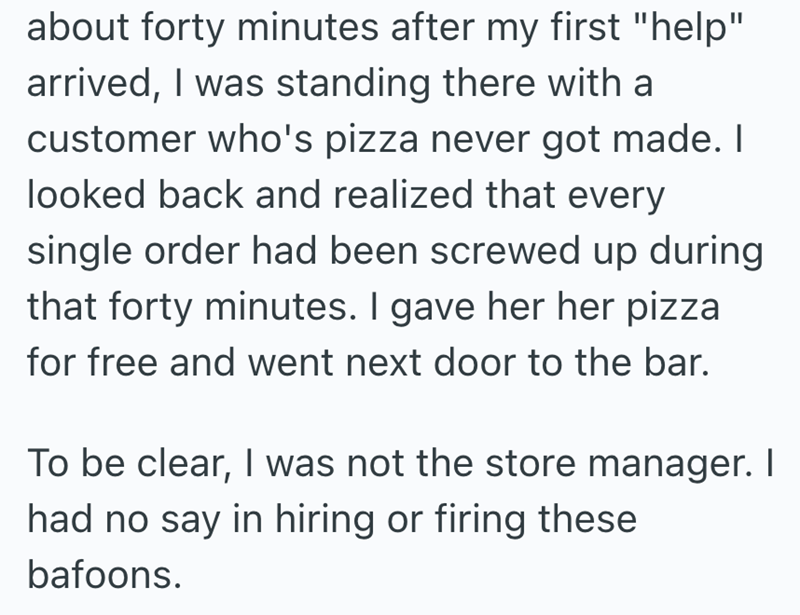 about forty minutes after my first "help" arrived, I was standing there with a customer who's pizza never got made. I looked back and realized that every single order had been screwed up during that forty minutes. I gave her her pizza for free and went next door to the bar. To be clear, I was not the store manager. I had no say in hiring or firing these bafoons.