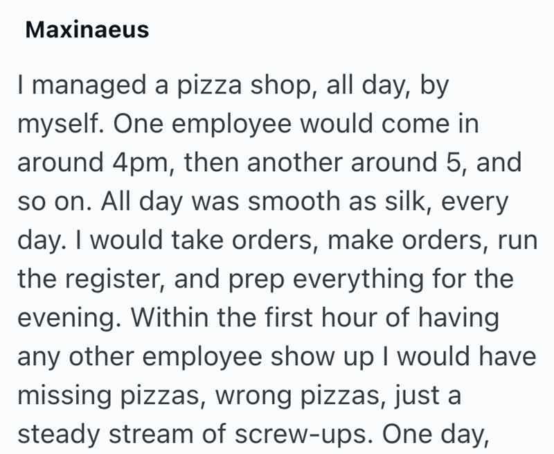 Maxinaeus I managed a pizza shop, all day, by myself. One employee would come in around 4pm, then another around 5, and so on. All day was smooth as silk, every day. I would take orders, make orders, run the register, and prep everything for the evening. Within the first hour of having any other employee show up I would have missing pizzas, wrong pizzas, just a steady stream of screw-ups. One day,