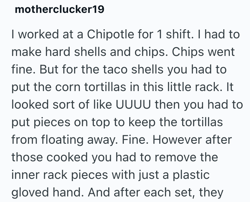motherclucker19 I worked at a Chipotle for 1 shift. I had to make hard shells and chips. Chips went fine. But for the taco shells you had to put the corn tortillas in this little rack. It looked sort of like UUUU then you had to put pieces on top to keep the tortillas from floating away. Fine. However after those cooked you had to remove the inner rack pieces with just a plastic gloved hand. And after each set, they