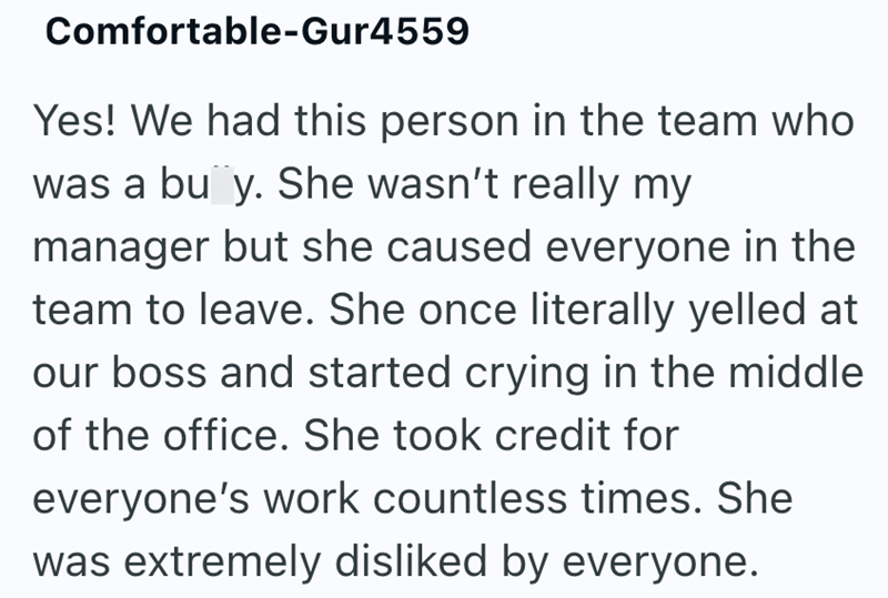 Comfortable-Gur4559 Yes! We had this person in the team who was a bu y. She wasn't really my manager but she caused everyone in the team to leave. She once literally yelled at our boss and started crying in the middle of the office. She took credit for everyone's work countless times. She was extremely disliked by everyone.