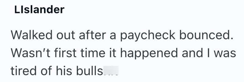 LIslander Walked out after a paycheck bounced. Wasn't first time it happened and I was tired of his bulls....