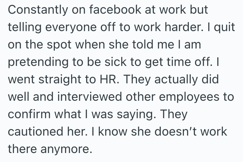 Constantly on facebook at work but telling everyone off to work harder. I quit on the spot when she told me I am pretending to be sick to get time off. I went straight to HR. They actually did well and interviewed other employees to confirm what I was saying. They cautioned her. I know she doesn't work there anymore.