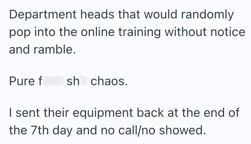 Department heads that would randomly pop into the online training without notice and ramble. Pure f sh chaos. I sent their equipment back at the end of the 7th day and no call/no showed.