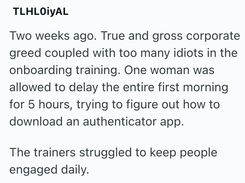 TLHLOiYAL Two weeks ago. True and gross corporate greed coupled with too many idiots in the onboarding training. One woman was allowed to delay the entire first morning for 5 hours, trying to figure out how to download an authenticator app. The trainers struggled to keep people engaged daily.