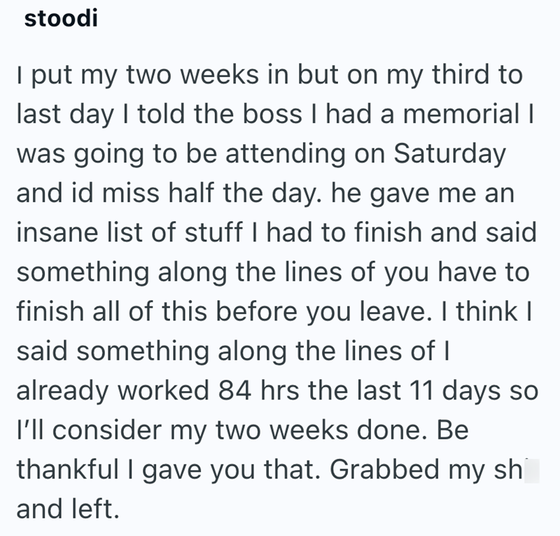 stoodi I put my two weeks in but on my third to last day I told the boss I had a memorial I was going to be attending on Saturday and id miss half the day. he gave me an insane list of stuff I had to finish and said something along the lines of you have to finish all of this before you leave. I think I said something along the lines of I already worked 84 hrs the last 11 days so I'll consider my two weeks done. Be thankful I gave you that. Grabbed my shi and left.