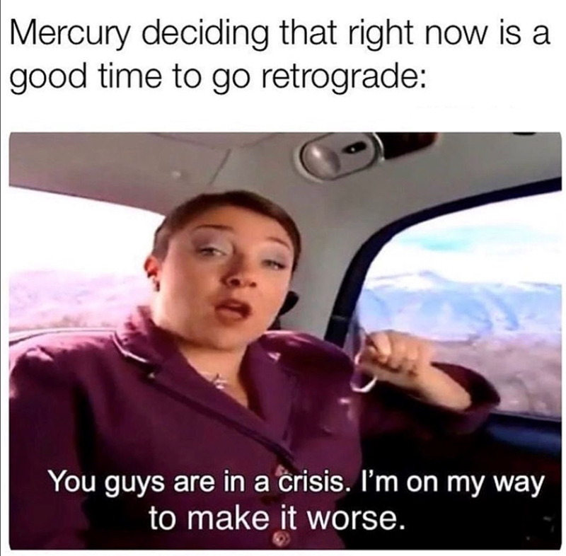 Mercury deciding that right now is a good time to go retrograde: You guys are in a crisis. I'm on my way to make it worse.