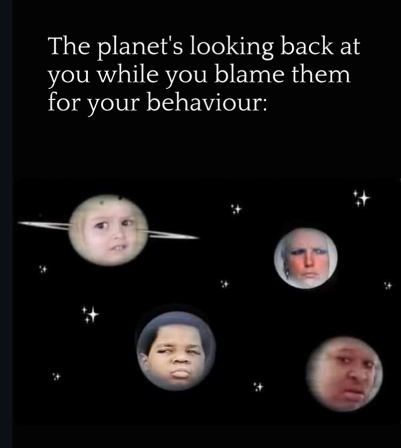 The planet's looking back at you while you blame them for your behaviour: