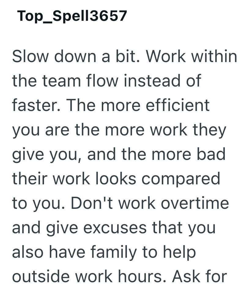 Top_Spell3657 Slow down a bit. Work within the team flow instead of faster. The more efficient you are the more work they give you, and the more bad their work looks compared to you. Don't work overtime and give excuses that you also have family to help outside work hours. Ask for