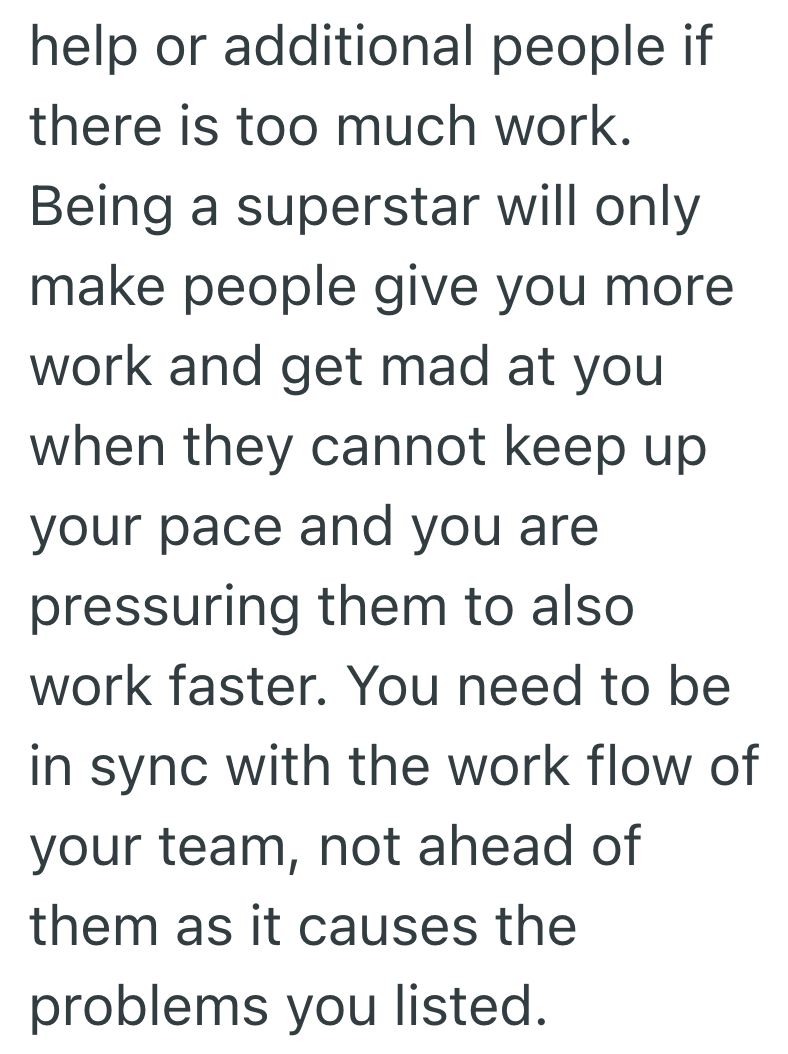 help or additional people if there is too much work. Being a superstar will only make people give you more work and get mad at you when they cannot keep up your pace and you are pressuring them to also work faster. You need to be in sync with the work flow of your team, not ahead of them as it causes the problems you listed.