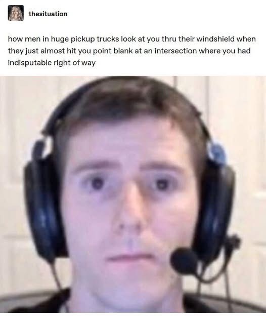 thesituation how men in huge pickup trucks look at you thru their windshield when they just almost hit you point blank at an intersection where you had indisputable right of way