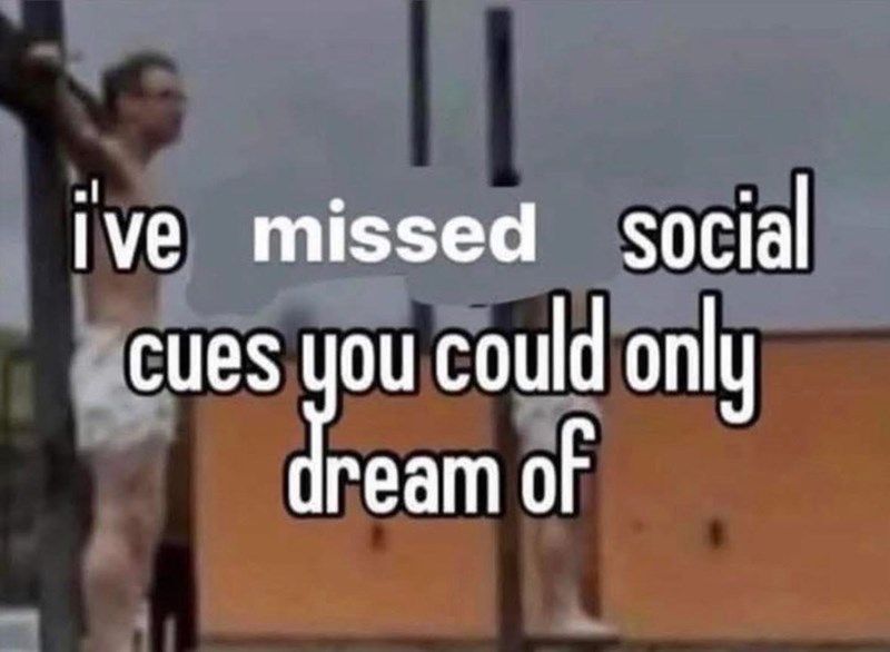 i've missed social cues you could only dream of