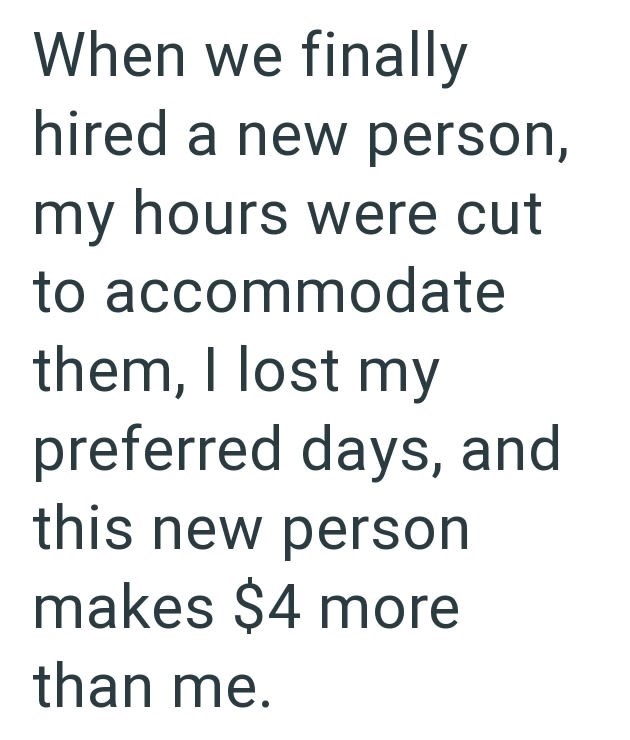 When we finally hired a new person, my hours were cut to accommodate them, I lost my preferred days, and this new person makes $4 more than me.