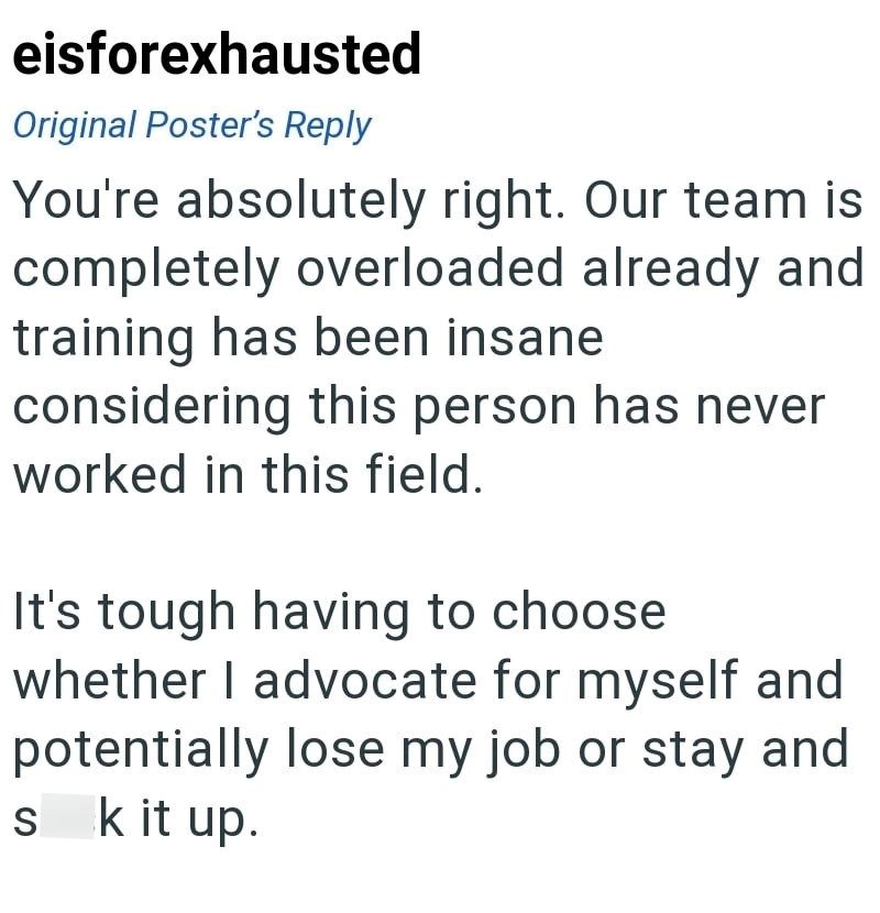 eisforexhausted Original Poster's Reply You're absolutely right. Our team is completely overloaded already and training has been insane considering this person has never worked in this field. It's tough having to choose whether I advocate for myself and potentially lose my job or stay and sk it up.