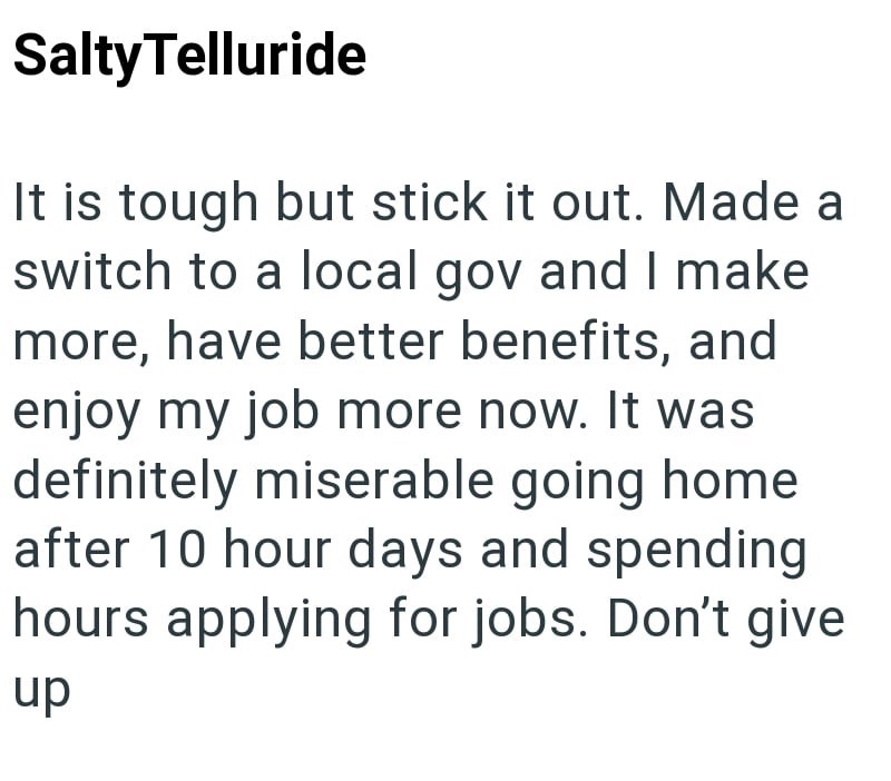 Salty Telluride It is tough but stick it out. Made a switch to a local gov and I make more, have better benefits, and enjoy my job more now. It was definitely miserable going home after 10 hour days and spending hours applying for jobs. Don't give up