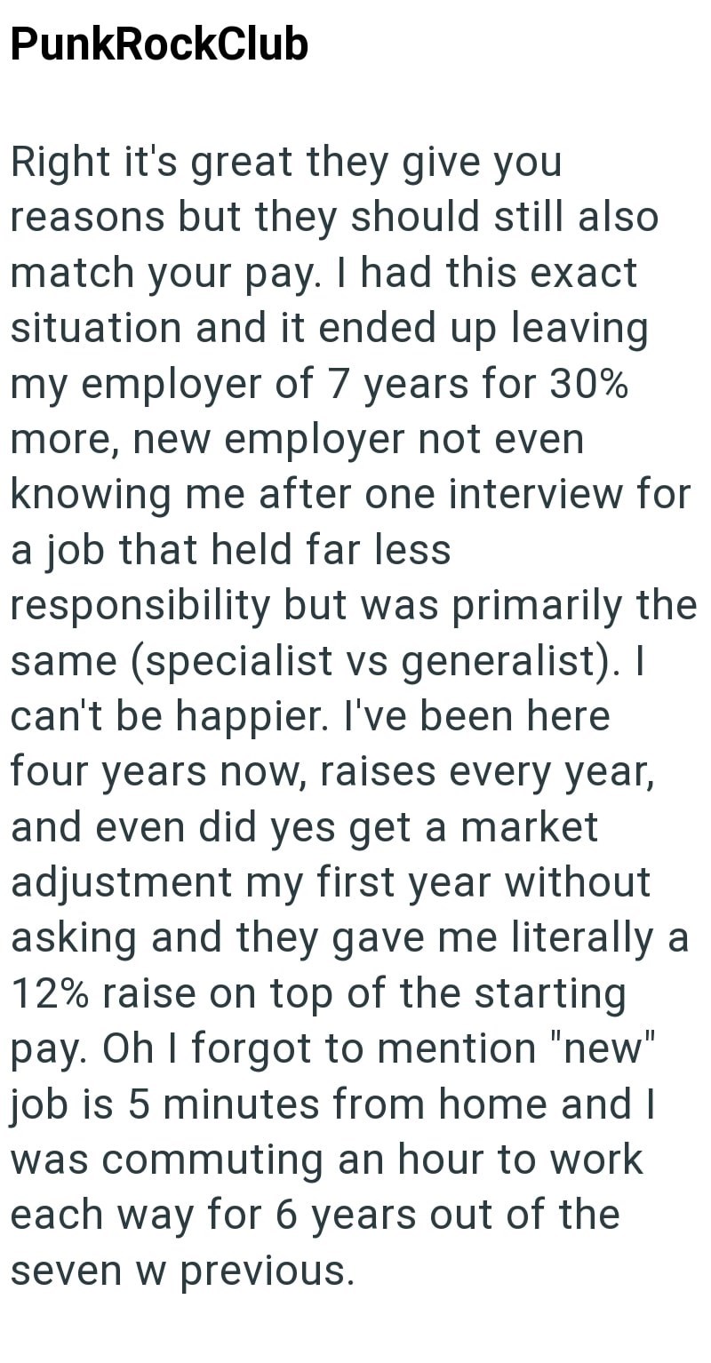 PunkRockClub Right it's great they give you reasons but they should still also match your pay. I had this exact situation and it ended up leaving my employer of 7 years for 30% more, new employer not even knowing me after one interview for a job that held far less responsibility but was primarily the same (specialist vs generalist). I can't be happier. I've been here four years now, raises every year, and even did yes get a market adjustment my first year without asking and they gave me literall