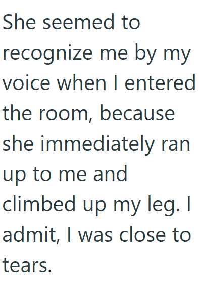 She seemed to recognize me by my voice when I entered the room, because she immediately ran up to me and climbed up my leg. I admit, I was close to tears.