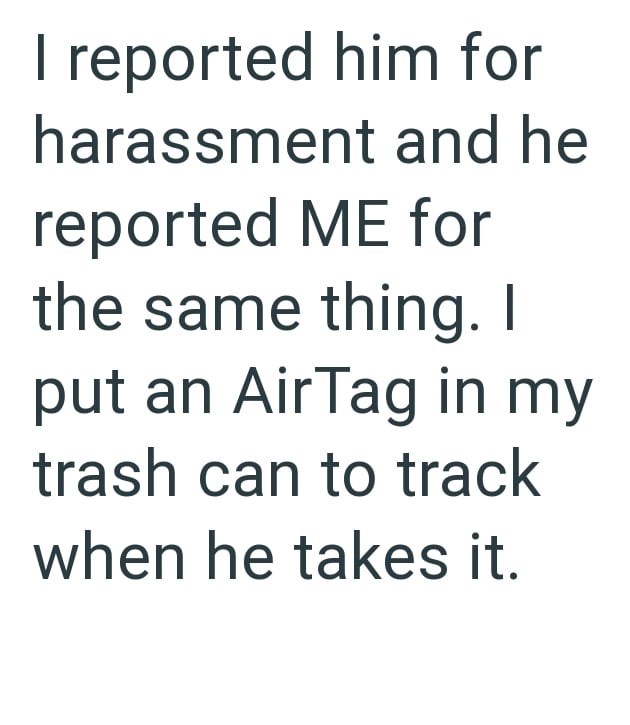 I reported him for harassment and he reported ME for the same thing. I put an AirTag in my trash can to track when he takes it.