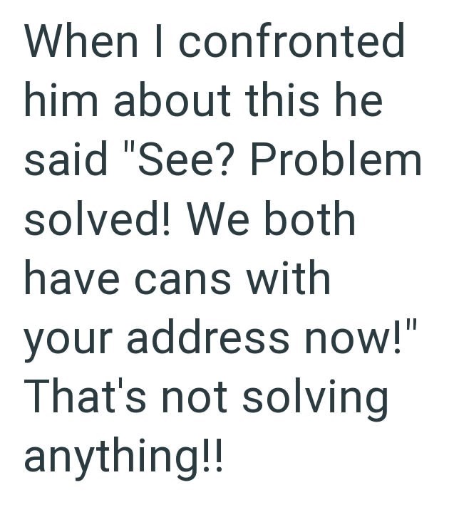 When I confronted him about this he said "See? Problem solved! We both have cans with your address now!" That's not solving anything!!
