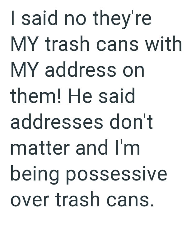 I said no they're MY trash cans with MY address on them! He said addresses don't matter and I'm being possessive over trash cans.