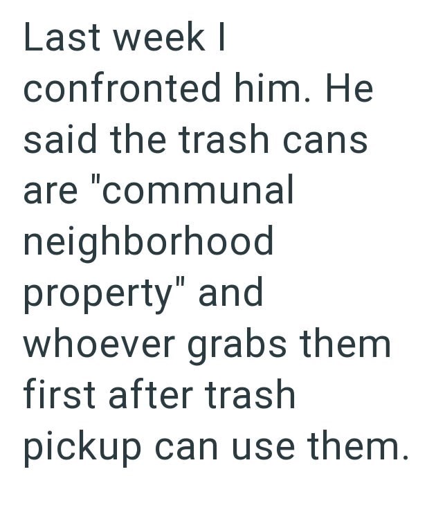 Last week I confronted him. He said the trash cans are "communal neighborhood property" and whoever grabs them first after trash pickup can use them.