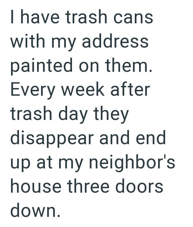 I have trash cans with my address painted on them. Every week after trash day they disappear and end up at my neighbor's house three doors down.
