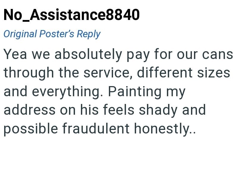 No_Assistance8840 Original Poster's Reply Yea we absolutely pay for our cans through the service, different sizes and everything. Painting my address on his feels shady and possible fraudulent honestly..