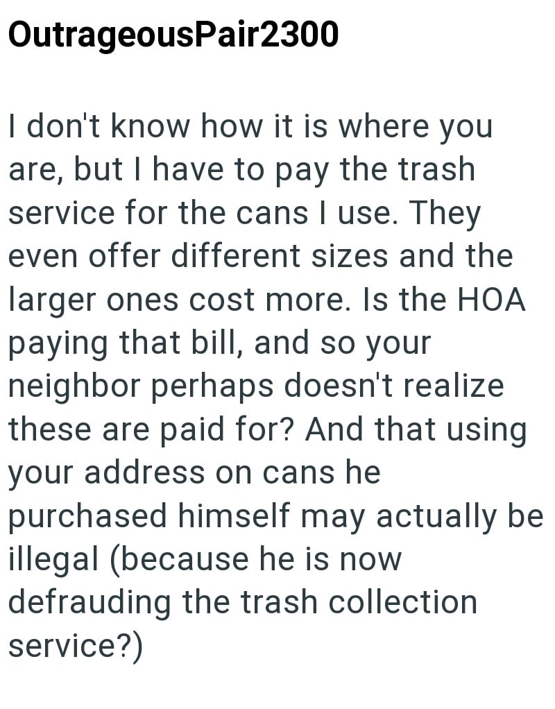 OutrageousPair2300 I don't know how it is where you are, but I have to pay the trash service for the cans I use. They even offer different sizes and the larger ones cost more. Is the HOA paying that bill, and so your neighbor perhaps doesn't realize these are paid for? And that using your address on cans he purchased himself may actually be illegal (because he is now defrauding the trash collection service?)