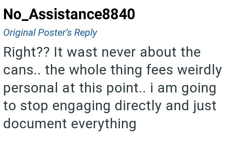 No_Assistance8840 Original Poster's Reply Right?? It wast never about the cans.. the whole thing fees weirdly personal at this point.. i am going to stop engaging directly and just document everything